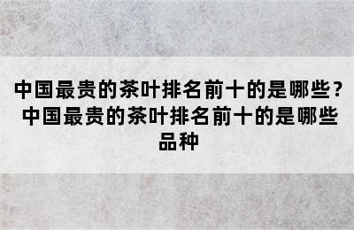 中国最贵的茶叶排名前十的是哪些？ 中国最贵的茶叶排名前十的是哪些品种